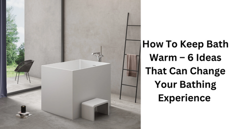 How To Keep Bath Warm – 6 Ideas That Can Change Your Bathing Experience